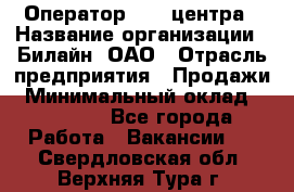 Оператор Call-центра › Название организации ­ Билайн, ОАО › Отрасль предприятия ­ Продажи › Минимальный оклад ­ 15 000 - Все города Работа » Вакансии   . Свердловская обл.,Верхняя Тура г.